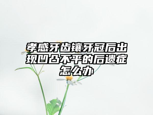 孝感牙齿镶牙冠后出现凹凸不平的后遗症怎么办