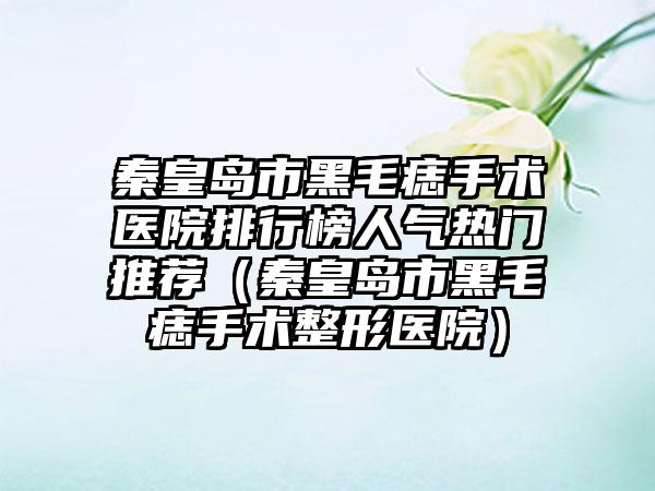 秦皇岛市黑毛痣手术医院排行榜人气热门推荐（秦皇岛市黑毛痣手术整形医院）