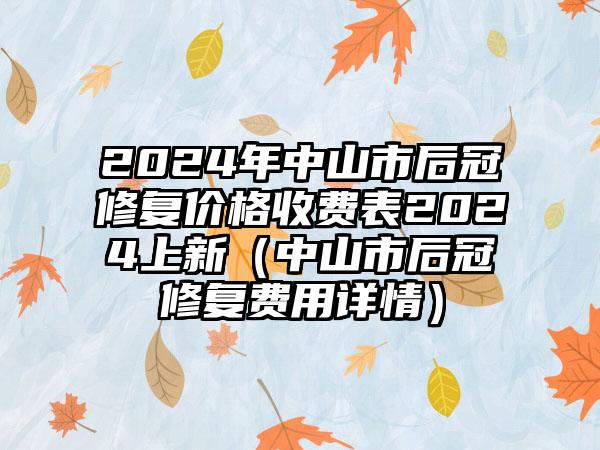 2024年中山市后冠修复价格收费表2024上新（中山市后冠修复费用详情）