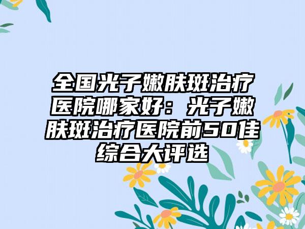 全国光子嫩肤斑治疗医院哪家好：光子嫩肤斑治疗医院前50佳综合大评选