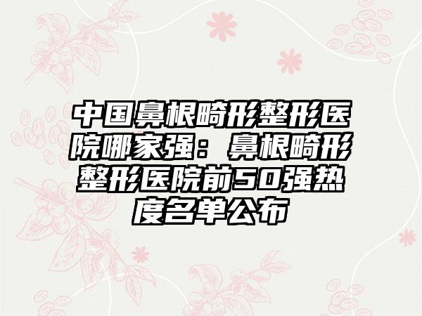 中国鼻根畸形整形医院哪家强：鼻根畸形整形医院前50强热度名单公布