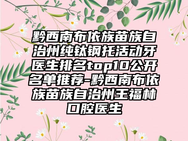 黔西南布依族苗族自治州纯钛钢托活动牙医生排名top10公开名单推荐-黔西南布依族苗族自治州王福林口腔医生