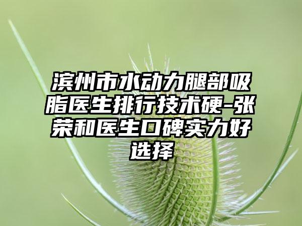 滨州市水动力腿部吸脂医生排行技术硬-张荣和医生口碑实力好选择