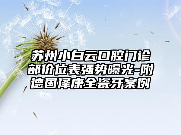 苏州小白云口腔门诊部价位表强势曝光-附德国泽康全瓷牙案例