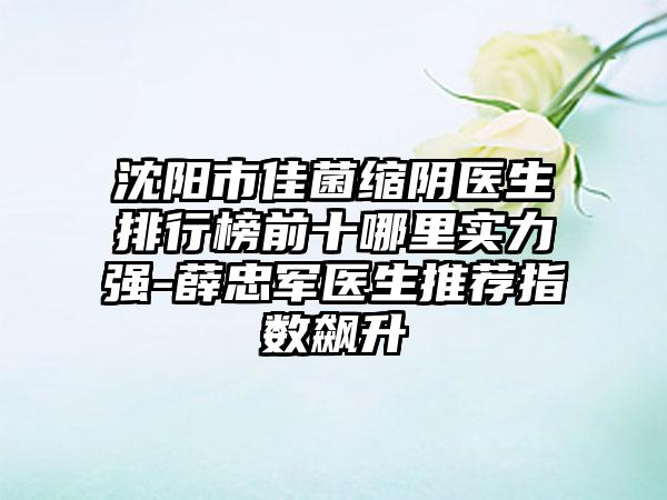 沈阳市佳菌缩阴医生排行榜前十哪里实力强-薛忠军医生推荐指数飙升