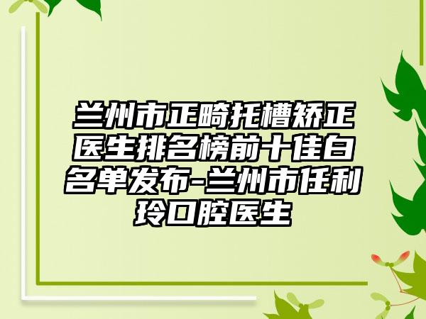 兰州市正畸托槽矫正医生排名榜前十佳白名单发布-兰州市任利玲口腔医生