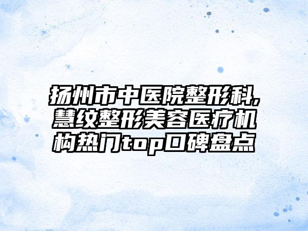 扬州市中医院整形科,慧纹整形美容医疗机构热门top口碑盘点