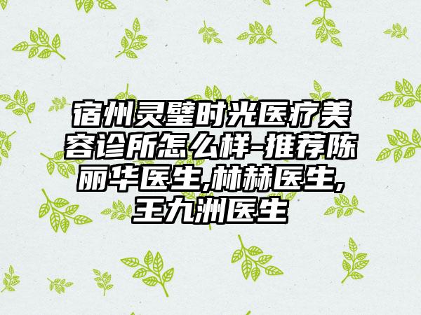 宿州灵璧时光医疗美容诊所怎么样-推荐陈丽华医生,林赫医生,王九洲医生