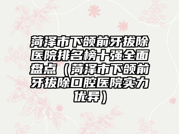 菏泽市下颌前牙拔除医院排名榜十强全面盘点（菏泽市下颌前牙拔除口腔医院实力优异）