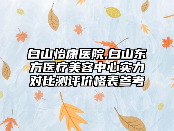 白山怡康医院,白山东方医疗美容中心实力对比测评价格表参考