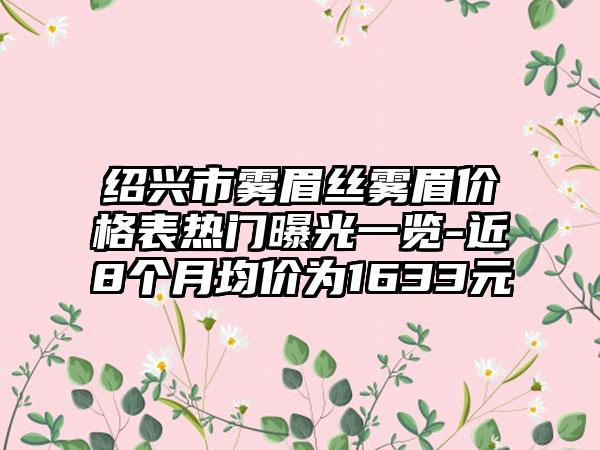 绍兴市雾眉丝雾眉价格表热门曝光一览-近8个月均价为1633元