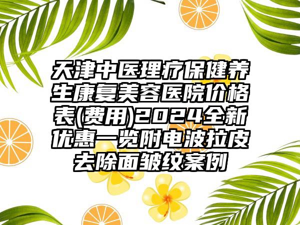 天津中医理疗保健养生康复美容医院价格表(费用)2024全新优惠一览附电波拉皮去除面皱纹案例