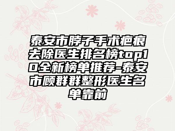 泰安市脖子手术疤痕去除医生排名榜top10全新榜单推荐-泰安市顾群群整形医生名单靠前