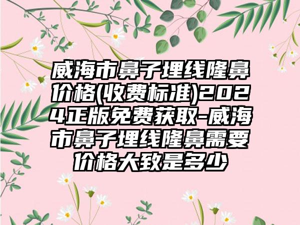 威海市鼻子埋线隆鼻价格(收费标准)2024正版免费获取-威海市鼻子埋线隆鼻需要价格大致是多少