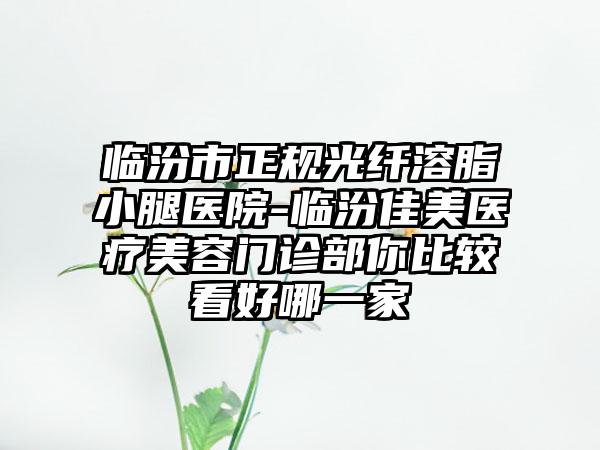 临汾市正规光纤溶脂小腿医院-临汾佳美医疗美容门诊部你比较看好哪一家