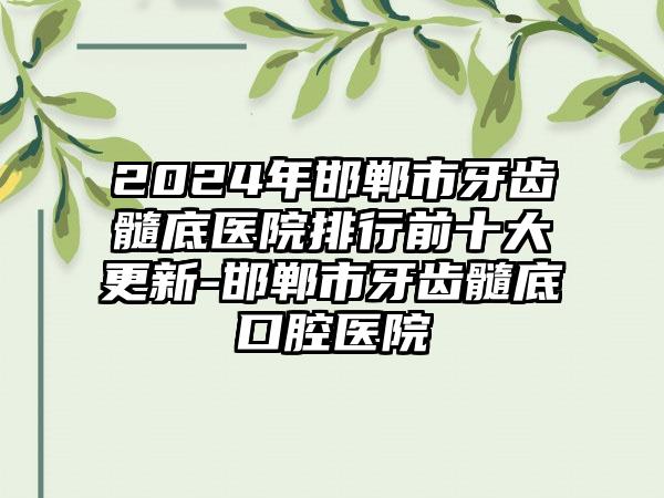 2024年邯郸市牙齿髓底医院排行前十大更新-邯郸市牙齿髓底口腔医院