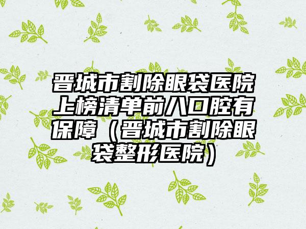 晋城市割除眼袋医院上榜清单前八口腔有保障（晋城市割除眼袋整形医院）