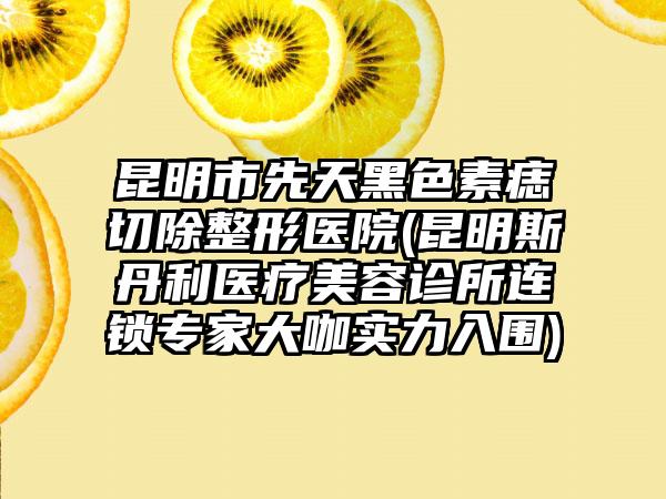 昆明市先天黑色素痣切除整形医院(昆明斯丹利医疗美容诊所连锁专家大咖实力入围)