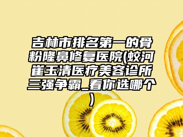 吉林市排名第一的骨粉隆鼻修复医院(蛟河崔玉清医疗美容诊所三强争霸_看你选哪个)