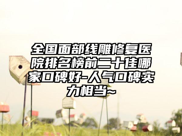 全国面部线雕修复医院排名榜前二十佳哪家口碑好-人气口碑实力相当~