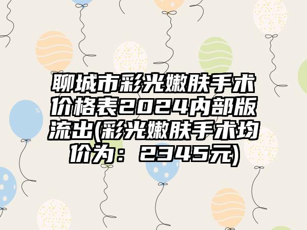 聊城市彩光嫩肤手术价格表2024内部版流出(彩光嫩肤手术均价为：2345元)