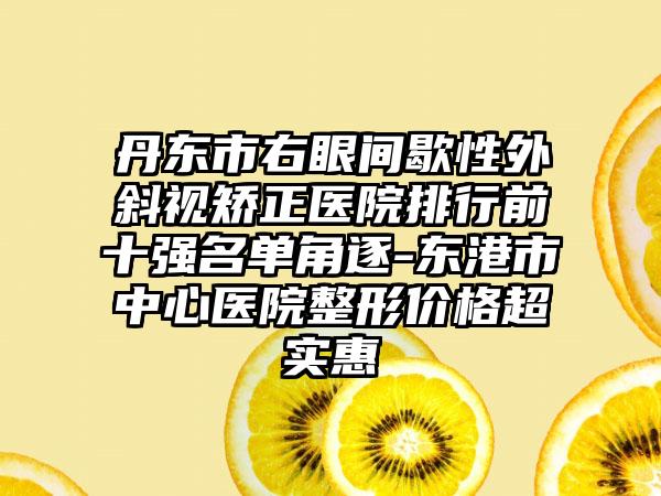 丹东市右眼间歇性外斜视矫正医院排行前十强名单角逐-东港市中心医院整形价格超实惠