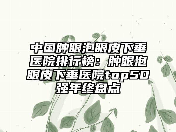 中国肿眼泡眼皮下垂医院排行榜：肿眼泡眼皮下垂医院top50强年终盘点