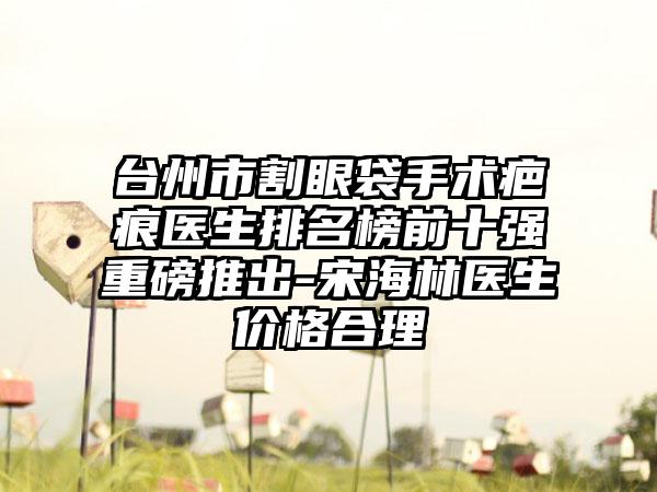 台州市割眼袋手术疤痕医生排名榜前十强重磅推出-宋海林医生价格合理