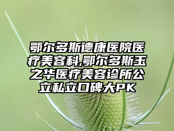 鄂尔多斯德康医院医疗美容科,鄂尔多斯玉之华医疗美容诊所公立私立口碑大PK