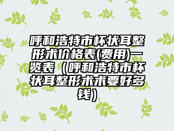 呼和浩特市杯状耳整形术价格表(费用)一览表（呼和浩特市杯状耳整形术术要好多钱）