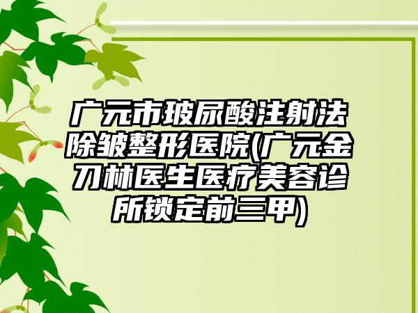 广元市玻尿酸注射法除皱整形医院(广元金刀林医生医疗美容诊所锁定前三甲)