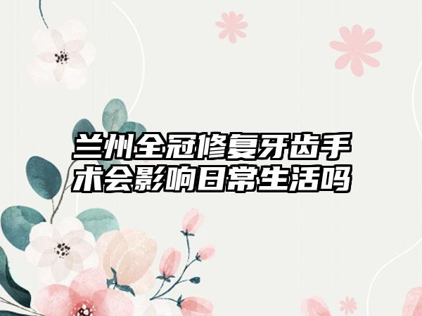 兰州全冠修复牙齿手术会影响日常生活吗