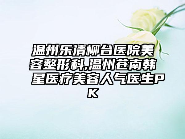 温州乐清柳台医院美容整形科,温州苍南韩星医疗美容人气医生PK