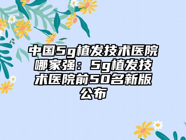 中国5g植发技术医院哪家强：5g植发技术医院前50名新版公布