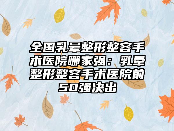 全国乳晕整形整容手术医院哪家强：乳晕整形整容手术医院前50强决出