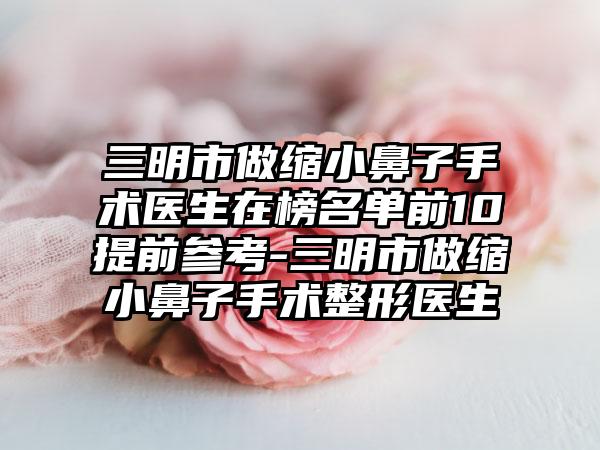 三明市做缩小鼻子手术医生在榜名单前10提前参考-三明市做缩小鼻子手术整形医生