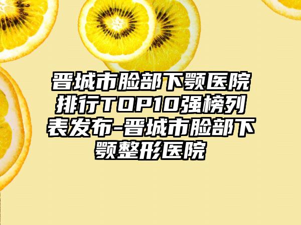 晋城市脸部下颚医院排行TOP10强榜列表发布-晋城市脸部下颚整形医院