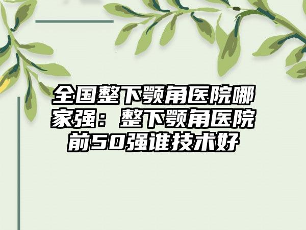 全国整下颚角医院哪家强：整下颚角医院前50强谁技术好