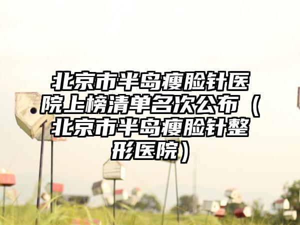 北京市半岛瘦脸针医院上榜清单名次公布（北京市半岛瘦脸针整形医院）