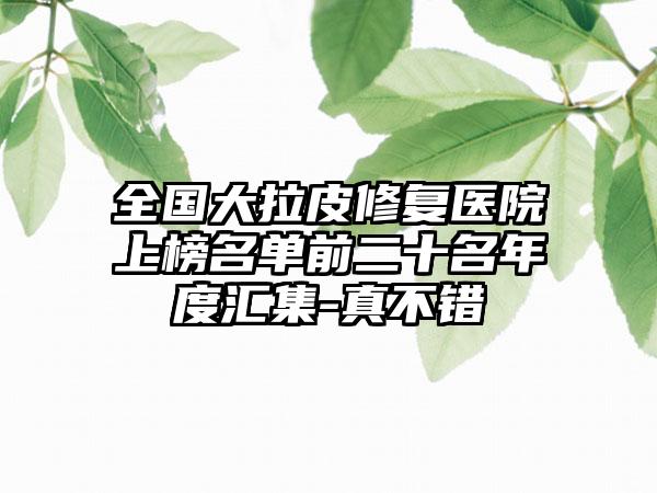 全国大拉皮修复医院上榜名单前二十名年度汇集-真不错