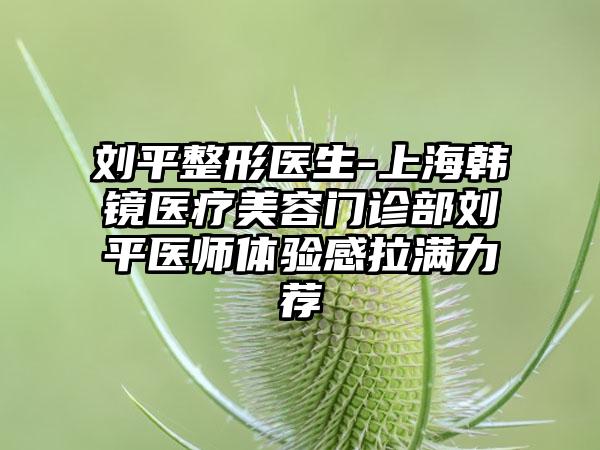 刘平整形医生-上海韩镜医疗美容门诊部刘平医师体验感拉满力荐