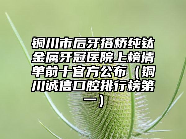 铜川市后牙搭桥纯钛金属牙冠医院上榜清单前十官方公布（铜川诚信口腔排行榜第一）