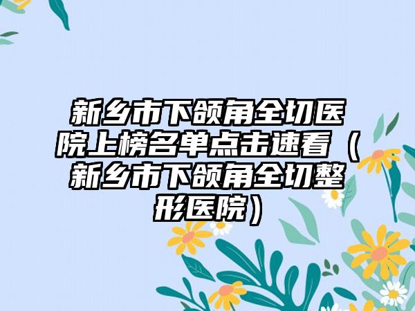 新乡市下颌角全切医院上榜名单点击速看（新乡市下颌角全切整形医院）