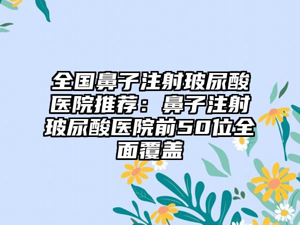 全国鼻子注射玻尿酸医院推荐：鼻子注射玻尿酸医院前50位全面覆盖