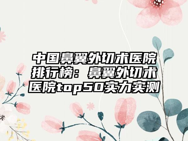 中国鼻翼外切术医院排行榜：鼻翼外切术医院top50实力实测