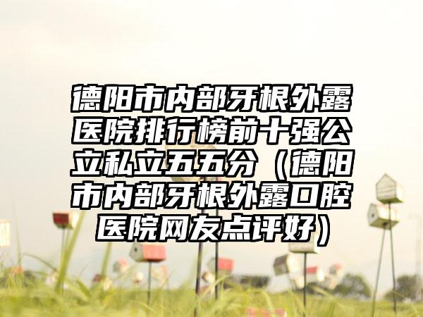 德阳市内部牙根外露医院排行榜前十强公立私立五五分（德阳市内部牙根外露口腔医院网友点评好）