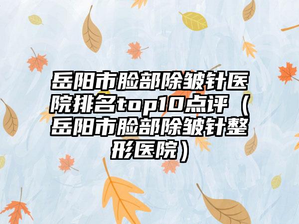 岳阳市脸部除皱针医院排名top10点评（岳阳市脸部除皱针整形医院）