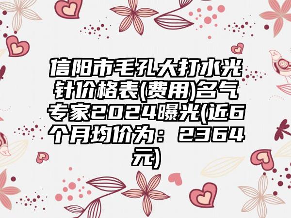 信阳市毛孔大打水光针价格表(费用)名气专家2024曝光(近6个月均价为：2364元)