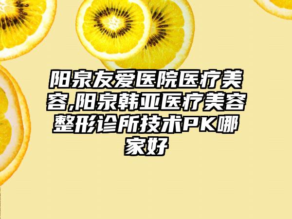 阳泉友爱医院医疗美容,阳泉韩亚医疗美容整形诊所技术PK哪家好