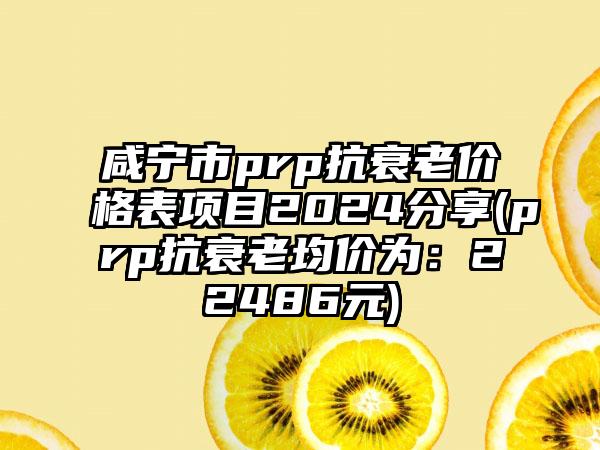 咸宁市prp抗衰老价格表项目2024分享(prp抗衰老均价为：22486元)